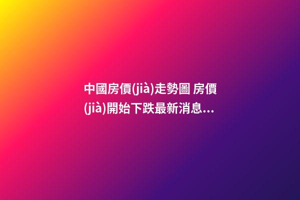 中國房價(jià)走勢圖 房價(jià)開始下跌最新消息有哪些